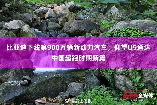 比亚迪下线第900万辆新动力汽车，仰望U9通达中国超跑时期新篇