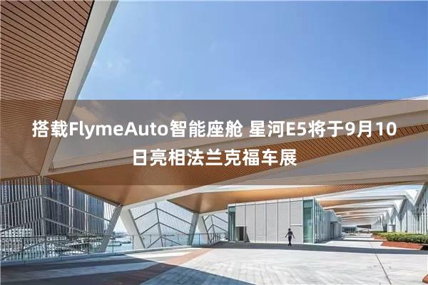 搭载FlymeAuto智能座舱 星河E5将于9月10日亮相法兰克福车展