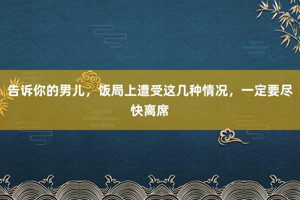 告诉你的男儿，饭局上遭受这几种情况，一定要尽快离席