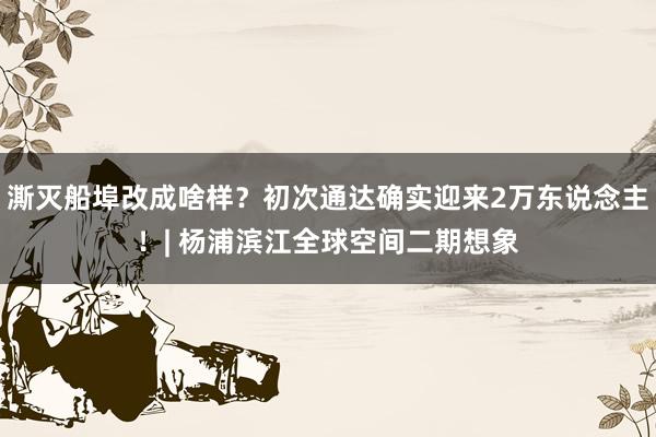 澌灭船埠改成啥样？初次通达确实迎来2万东说念主！| 杨浦滨江全球空间二期想象