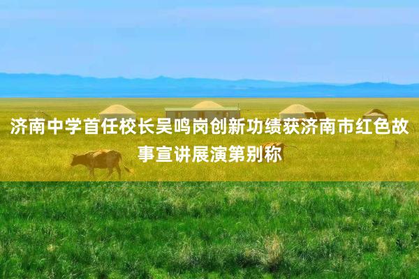 济南中学首任校长吴鸣岗创新功绩获济南市红色故事宣讲展演第别称