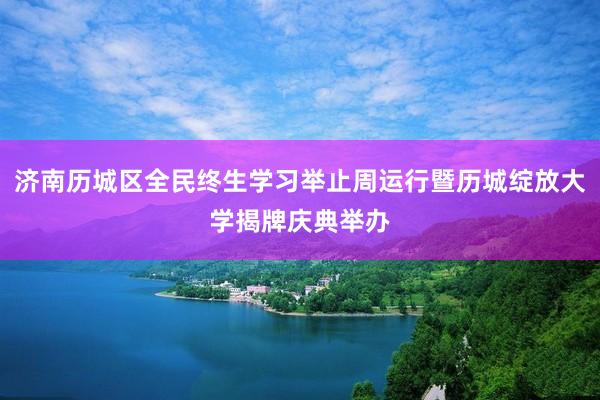 济南历城区全民终生学习举止周运行暨历城绽放大学揭牌庆典举办