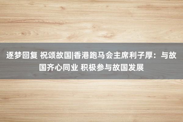 逐梦回复 祝颂故国|香港跑马会主席利子厚：与故国齐心同业 积极参与故国发展