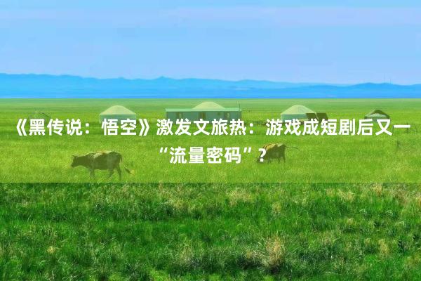 《黑传说：悟空》激发文旅热：游戏成短剧后又一“流量密码”？