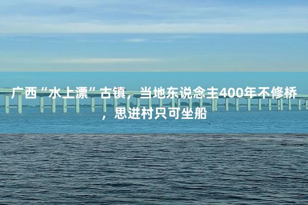 广西“水上漂”古镇，当地东说念主400年不修桥，思进村只可坐船