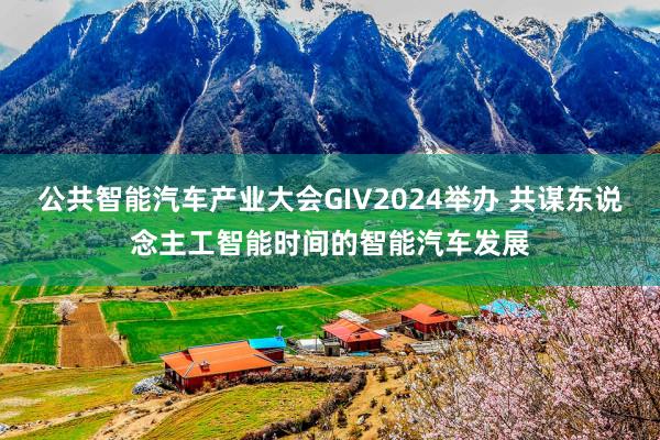 公共智能汽车产业大会GIV2024举办 共谋东说念主工智能时间的智能汽车发展