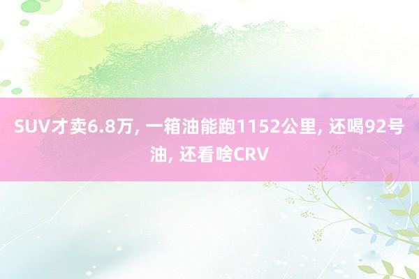 SUV才卖6.8万, 一箱油能跑1152公里, 还喝92号油, 还看啥CRV