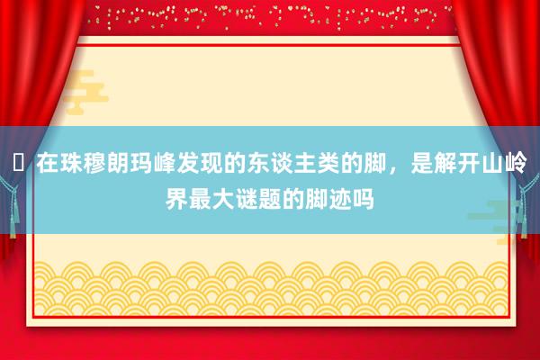 ​在珠穆朗玛峰发现的东谈主类的脚，是解开山岭界最大谜题的脚迹吗