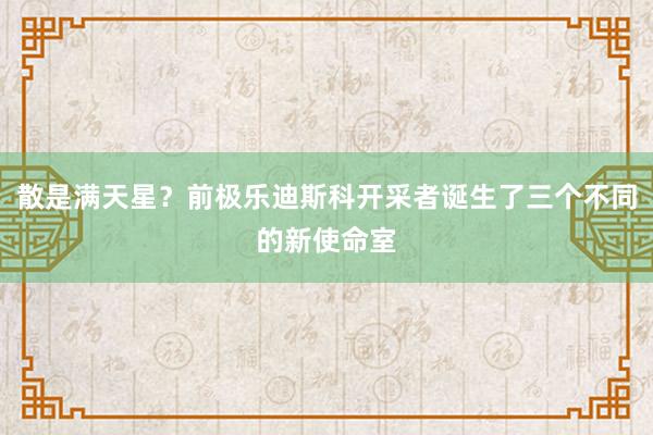 散是满天星？前极乐迪斯科开采者诞生了三个不同的新使命室