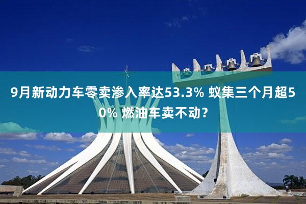 9月新动力车零卖渗入率达53.3% 蚁集三个月超50% 燃油车卖不动？