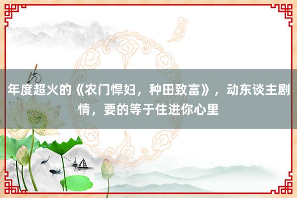 年度超火的《农门悍妇，种田致富》，动东谈主剧情，要的等于住进你心里