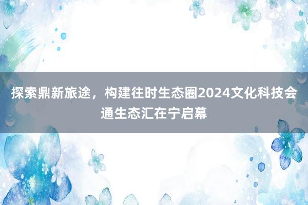 探索鼎新旅途，构建往时生态圈2024文化科技会通生态汇在宁启幕