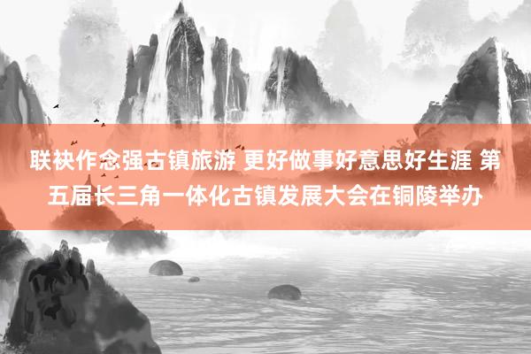 联袂作念强古镇旅游 更好做事好意思好生涯 第五届长三角一体化古镇发展大会在铜陵举办