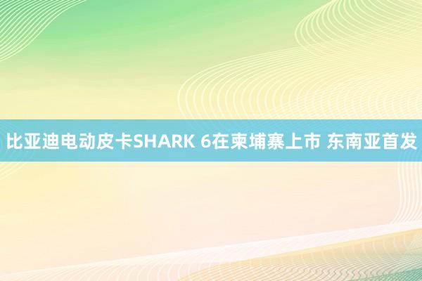 比亚迪电动皮卡SHARK 6在柬埔寨上市 东南亚首发