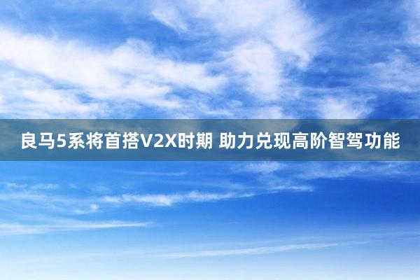 良马5系将首搭V2X时期 助力兑现高阶智驾功能