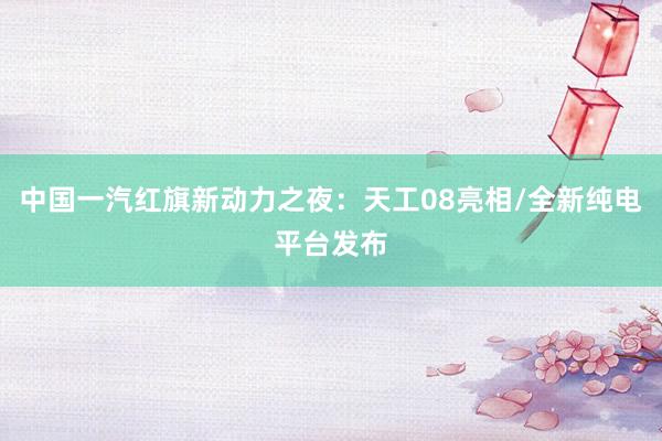 中国一汽红旗新动力之夜：天工08亮相/全新纯电平台发布