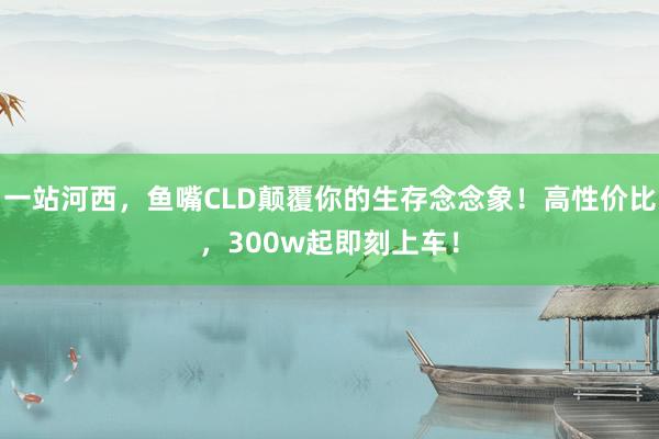 一站河西，鱼嘴CLD颠覆你的生存念念象！高性价比，300w起即刻上车！